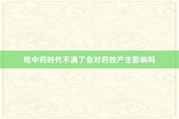 吃中药时代不满了会对药效产生影响吗